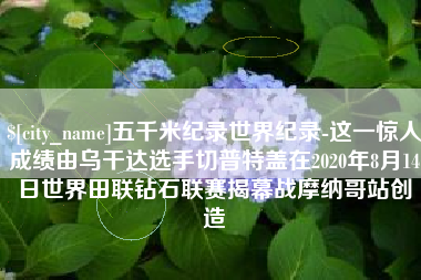 珠海五千米纪录世界纪录-这一惊人成绩由乌干达选手切普特盖在2020年8月14日世界田联钻石联赛揭幕战摩纳哥站创造