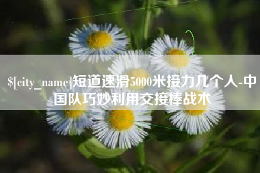 珠海短道速滑5000米接力几个人-中国队巧妙利用交接棒战术