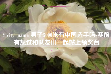 珠海男子5000米有中国选手吗-赛前有想过和队友们一起站上领奖台