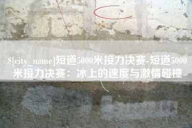 珠海短道5000米接力决赛-短道5000米接力决赛：冰上的速度与激情碰撞