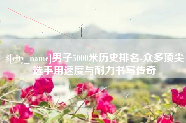 珠海男子5000米历史排名-众多顶尖选手用速度与耐力书写传奇