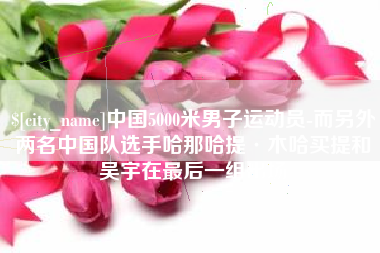 珠海中国5000米男子运动员-而另外两名中国队选手哈那哈提·木哈买提和吴宇在最后一组出场